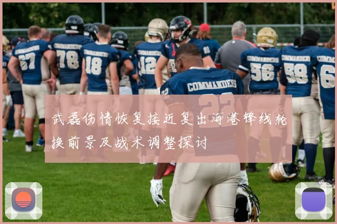 武磊伤情恢复接近复出海港锋线轮换前景及战术调整探讨