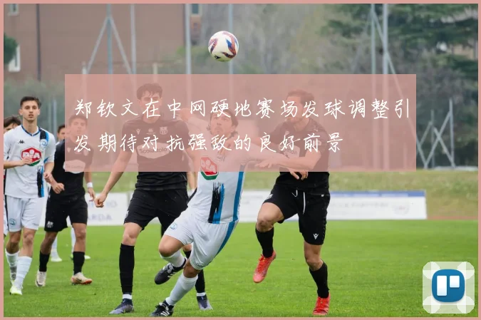 郑钦文在中网硬地赛场发球调整引发期待对抗强敌的良好前景