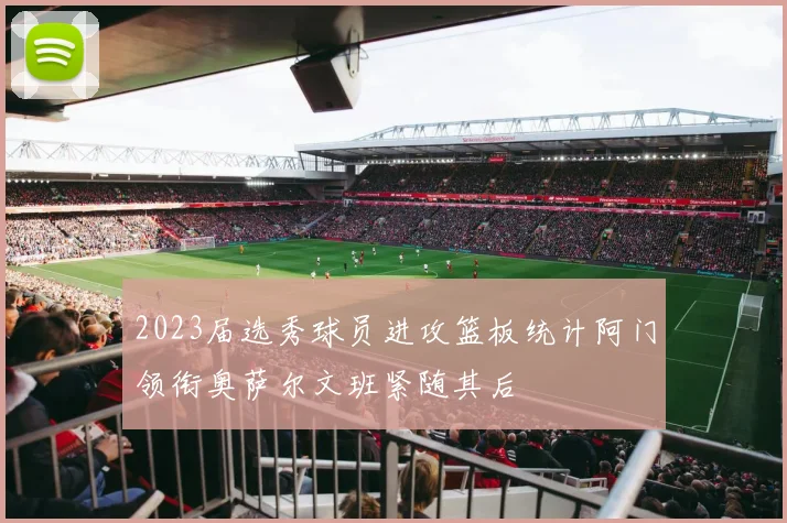 2023届选秀球员进攻篮板统计阿门领衔奥萨尔文班紧随其后