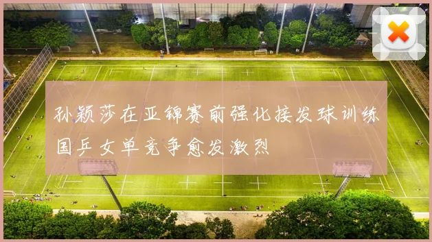 孙颖莎在亚锦赛前强化接发球训练国乒女单竞争愈发激烈