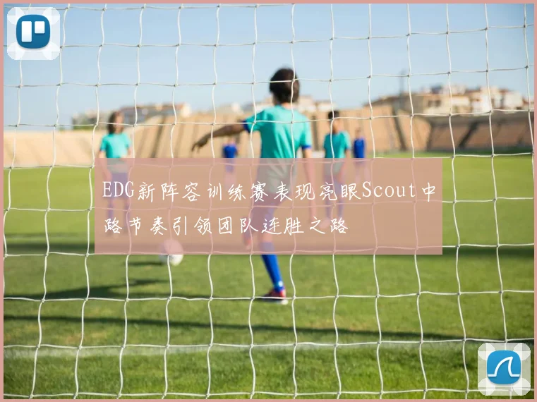 EDG新阵容训练赛表现亮眼Scout中路节奏引领团队连胜之路