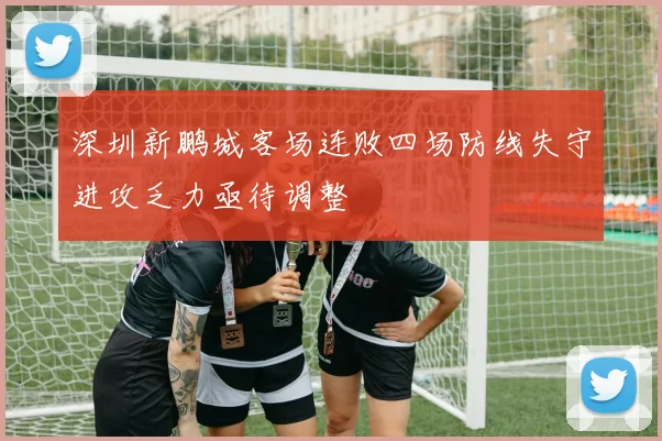 深圳新鹏城客场连败四场防线失守进攻乏力亟待调整