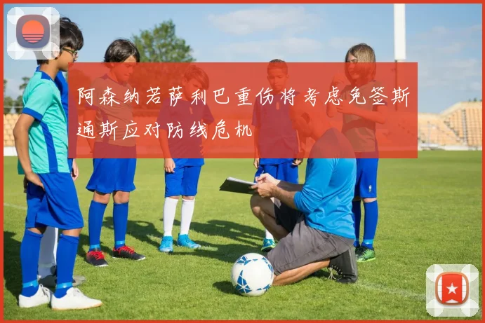 阿森纳若萨利巴重伤将考虑免签斯通斯应对防线危机