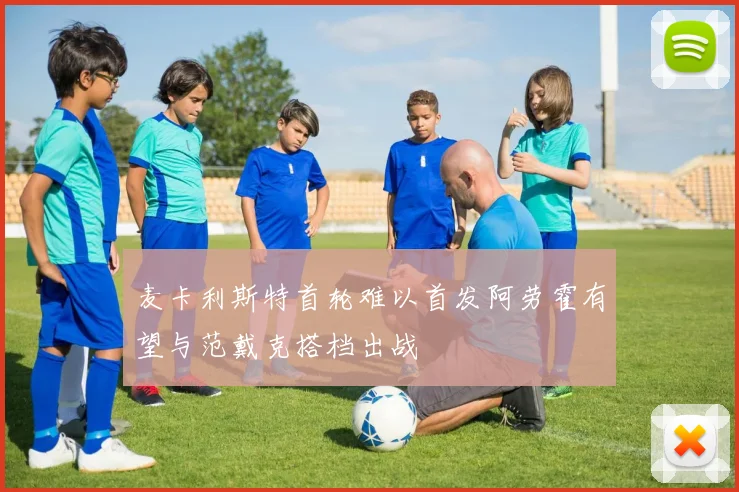 麦卡利斯特首轮难以首发阿劳霍有望与范戴克搭档出战