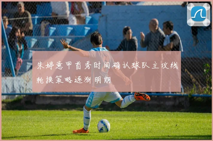 朱婷意甲首秀时间确认球队主攻线轮换策略逐渐明朗