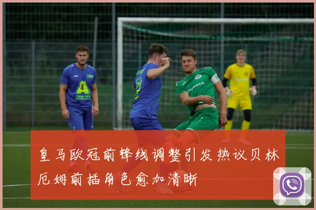 皇马欧冠前锋线调整引发热议贝林厄姆前插角色愈加清晰