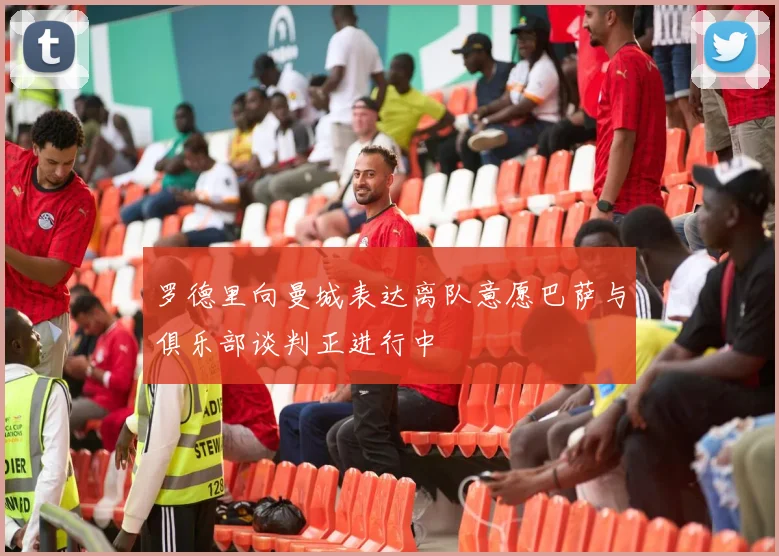 罗德里向曼城表达离队意愿巴萨与俱乐部谈判正进行中