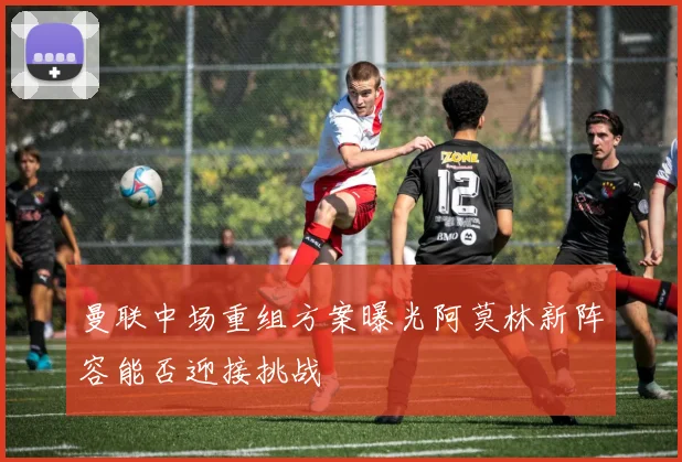 曼联中场重组方案曝光阿莫林新阵容能否迎接挑战