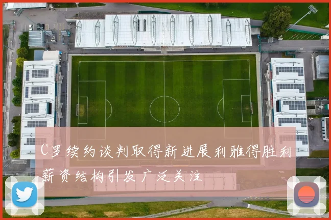 C罗续约谈判取得新进展利雅得胜利薪资结构引发广泛关注