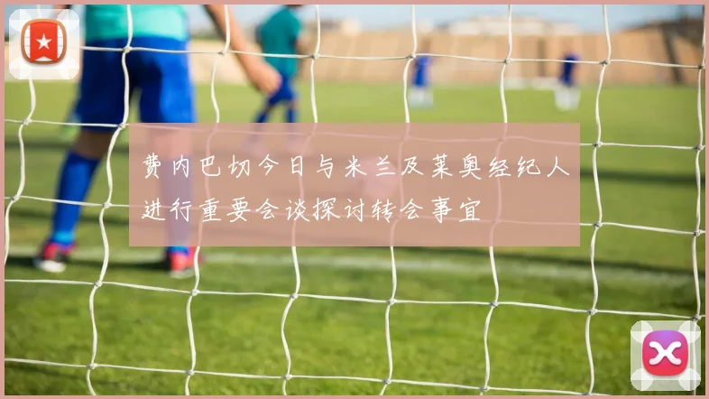 费内巴切今日与米兰及莱奥经纪人进行重要会谈探讨转会事宜